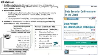 2
Tokenization Management
and Security
Cloud Management and Security
Payment Card Industry (PCI)
Security Standards Council (SSC):
1. Tokenization Task Force
2. Encryption Task Force, Point to
Point Encryption Task Force
3. Risk Assessment SIG
4. eCommerce SIG
5. Cloud SIG, Virtualization SIG
6. Pre-Authorization SIG, Scoping SIG
Working Group
• Chief Security Strategist at Protegrity, previously Head of Innovation at
TokenEx and Chief Technology Officer at Atlantic BT, Compliance Engineering,
and IT Architect at IBM
Ulf Mattsson
ULFMATTSSON.COM
• Products and Services:
• Data Encryption, Tokenization, Data Discovery, Cloud Application Security
Brokers (CASB), Web Application Firewalls (WAF), Robotics, and
Applications
• Security Operation Center (SOC), Managed Security Services (MSSP)
• Inventor of more than 70 issued US Patents and developed Industry
Standards with ANSI X9 and PCI SSC
May 2020
Dec 2019
May 2020
 