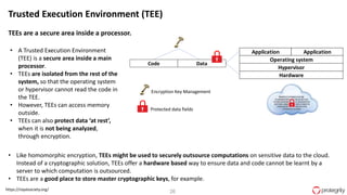 26https://royalsociety.org/
Trusted Execution Environment (TEE)
TEEs are a secure area inside a processor.
• A Trusted Execution Environment
(TEE) is a secure area inside a main
processor.
• TEEs are isolated from the rest of the
system, so that the operating system
or hypervisor cannot read the code in
the TEE.
• However, TEEs can access memory
outside.
• TEEs can also protect data ‘at rest’,
when it is not being analyzed,
through encryption.
• Like homomorphic encryption, TEEs might be used to securely outsource computations on sensitive data to the cloud.
Instead of a cryptographic solution, TEEs offer a hardware based way to ensure data and code cannot be learnt by a
server to which computation is outsourced.
• TEEs are a good place to store master cryptographic keys, for example.
• Encryption Key Management
Application Application
Operating system
Hypervisor
Hardware
Code Data
Protected data fields
U
U
 