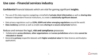 6
Use case - Financial services industry
Confidential financial datasets which are vital for gaining significant insights.
• The use of this data requires navigating a minefield of private client information as well as sharing data
between independent financial institutions, to create a statistically significant dataset.
• Data privacy regulations such as CCPA, GDPR and other emerging regulations around the world
• Data residency controls as well as enable data sharing in a secure and private fashion.
Reduce and remove the legal, risk and compliance processes
• Collaboration across divisions, other organizations and across jurisdictions where data cannot be
relocated or shared
• Generating privacy respectful datasets with higher analytical value for Data Science and Analytics
applications.
 