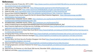 60
References:
1. California Consumer Privacy Act, OCT 4, 2019, https://www.csoonline.com/article/3182578/california-consumer-privacy-act-what-
you-need-to-know-to-be-compliant.html
2. CIS Controls V7.1 Mapping to NIST CSF, https://dataprivacylab.org/projects/identifiability/paper1.pdf
3. GDPR and Tokenizing Data, https://tdwi.org/articles/2018/06/06/biz-all-gdpr-and-tokenizing-data-3.aspx
4. GDPR VS CCPA, https://wirewheel.io/wp-content/uploads/2018/10/GDPR-vs-CCPA-Cheatsheet.pdf
5. General Data Protection Regulation, https://en.wikipedia.org/wiki/General_Data_Protection_Regulation
6. IBM Framework Helps Clients Prepare for the EU's General Data Protection Regulation, https://ibmsystemsmag.com/IBM-
Z/03/2018/ibm-framework-gdpr
7. INTERNATIONAL STANDARD ISO/IEC 20889, https://webstore.ansi.org/Standards/ISO/ISOIEC208892018?gclid=EAIaIQobChMIvI-
k3sXd5gIVw56zCh0Y0QeeEAAYASAAEgLVKfD_BwE
8. INTERNATIONAL STANDARD ISO/IEC 27018, https://webstore.ansi.org/Standards/ISO/
ISOIEC270182019?gclid=EAIaIQobChMIleWM6MLd5gIVFKSzCh3k2AxKEAAYASAAEgKbHvD_BwE
9. New Enterprise Application and Data Security Challenges and Solutions https://www.brighttalk.com/webinar/new-enterprise-
application-and-data-security-challenges-and-solutions/
10. Machine Learning and AI in a Brave New Cloud World https://www.brighttalk.com/webcast/14723/357660/machine-learning-and-ai-
in-a-brave-new-cloud-world
11. Emerging Data Privacy and Security for Cloud https://www.brighttalk.com/webinar/emerging-data-privacy-and-security-for-cloud/
12. New Application and Data Protection Strategies https://www.brighttalk.com/webinar/new-application-and-data-protection-
strategies-2/
13. The Day When 3rd Party Security Providers Disappear into Cloud https://www.brighttalk.com/webinar/the-day-when-3rd-party-
security-providers-disappear-into-cloud/
14. Advanced PII/PI Data Discovery https://www.brighttalk.com/webinar/advanced-pii-pi-data-discovery/
15. Emerging Application and Data Protection for Cloud https://www.brighttalk.com/webinar/emerging-application-and-data-protection-
for-cloud/
16. Data Security: On Premise or in the Cloud, ISSA Journal, December 2019, ulf@ulfmattsson.com
17. Webinars and slides, www.ulfmattsson.com
 