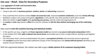 7
Use case – Retail - Data for Secondary Purposes
Large aggregator of credit card transaction data.
Open a new revenue stream
• Using its data with its business partners: retailers, banks and advertising companies.
• They could help their partners achieve better ad conversion rate, improved customer satisfaction, and more timely offerings.
• Needed to respect user privacy and specific regulations. In this specific case, they wanted to work with a retailer.
• Allow the retailer to gain insights while protecting user privacy, and the credit card organization’s IP.
• An analyst at each organization’s office first used the software to link the data without exchanging any of the underlying
data.
Data used to train the machine learning and statistical models.
• In this specific use-case, a logistic and linear regression model was trained using secure multi-party computation (SMC).
• In the simplest form SMC splits a dataset into secret shares and enables you to train a model without needing to put together
the pieces.
• The information that is communicated between the peers is encrypted at all times and cannot be reverse engineered.
• The resultant machine learning model coefficients (output of the training) were only shared with the partner identified as the
receiver of such information.
With the augmented dataset, the retailer was able to get a better picture of its customers buying habits.
 