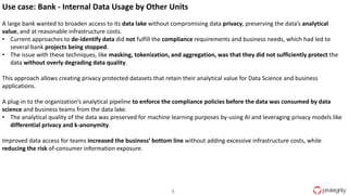 8
Use case: Bank - Internal Data Usage by Other Units
A large bank wanted to broaden access to its data lake without compromising data privacy, preserving the data’s analytical
value, and at reasonable infrastructure costs.
• Current approaches to de-identify data did not fulfill the compliance requirements and business needs, which had led to
several bank projects being stopped.
• The issue with these techniques, like masking, tokenization, and aggregation, was that they did not sufficiently protect the
data without overly degrading data quality.
This approach allows creating privacy protected datasets that retain their analytical value for Data Science and business
applications.
A plug-in to the organization’s analytical pipeline to enforce the compliance policies before the data was consumed by data
science and business teams from the data lake.
• The analytical quality of the data was preserved for machine learning purposes by-using AI and leveraging privacy models like
differential privacy and k-anonymity.
Improved data access for teams increased the business’ bottom line without adding excessive infrastructure costs, while
reducing the risk of-consumer information exposure.
 