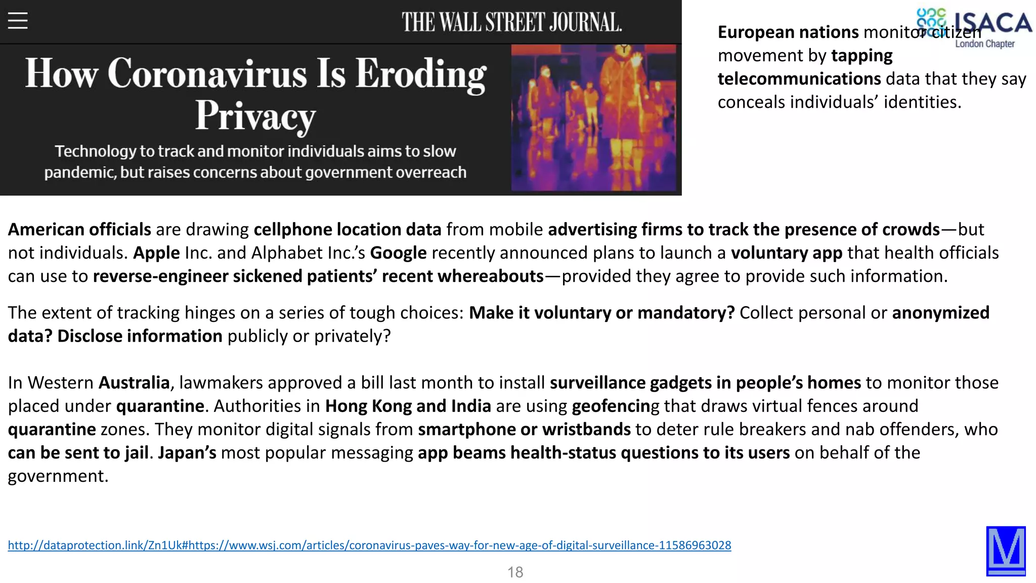 18
http://dataprotection.link/Zn1Uk#https://www.wsj.com/articles/coronavirus-paves-way-for-new-age-of-digital-surveillance-11586963028
American officials are drawing cellphone location data from mobile advertising firms to track the presence of crowds—but
not individuals. Apple Inc. and Alphabet Inc.’s Google recently announced plans to launch a voluntary app that health officials
can use to reverse-engineer sickened patients’ recent whereabouts—provided they agree to provide such information.
European nations monitor citizen
movement by tapping
telecommunications data that they say
conceals individuals’ identities.
The extent of tracking hinges on a series of tough choices: Make it voluntary or mandatory? Collect personal or anonymized
data? Disclose information publicly or privately?
In Western Australia, lawmakers approved a bill last month to install surveillance gadgets in people’s homes to monitor those
placed under quarantine. Authorities in Hong Kong and India are using geofencing that draws virtual fences around
quarantine zones. They monitor digital signals from smartphone or wristbands to deter rule breakers and nab offenders, who
can be sent to jail. Japan’s most popular messaging app beams health-status questions to its users on behalf of the
government.
 