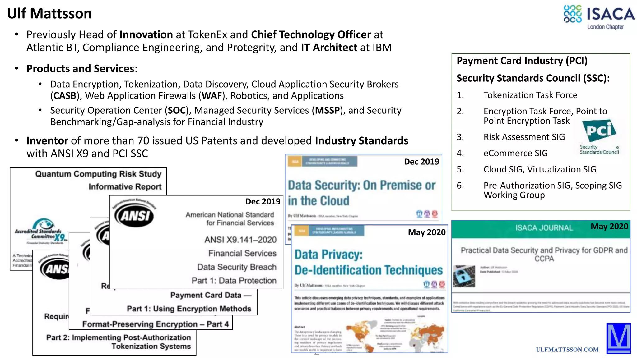 2
Payment Card Industry (PCI)
Security Standards Council (SSC):
1. Tokenization Task Force
2. Encryption Task Force, Point to
Point Encryption Task Force
3. Risk Assessment SIG
4. eCommerce SIG
5. Cloud SIG, Virtualization SIG
6. Pre-Authorization SIG, Scoping SIG
Working Group
• Previously Head of Innovation at TokenEx and Chief Technology Officer at
Atlantic BT, Compliance Engineering, and Protegrity, and IT Architect at IBM
Ulf Mattsson
ULFMATTSSON.COM
• Products and Services:
• Data Encryption, Tokenization, Data Discovery, Cloud Application Security Brokers
(CASB), Web Application Firewalls (WAF), Robotics, and Applications
• Security Operation Center (SOC), Managed Security Services (MSSP), and Security
Benchmarking/Gap-analysis for Financial Industry
• Inventor of more than 70 issued US Patents and developed Industry Standards
with ANSI X9 and PCI SSC
Dec 2019
May 2020
May 2020
Dec 2019
 