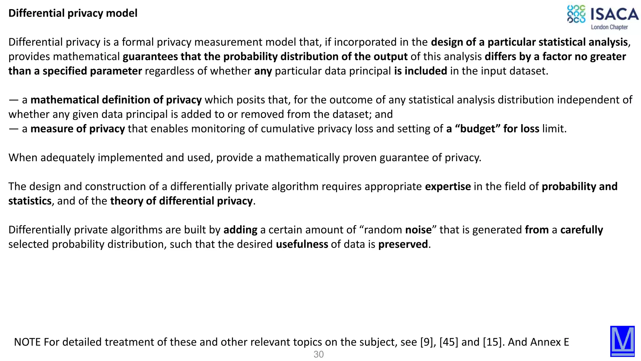 30
Differential privacy model
Differential privacy is a formal privacy measurement model that, if incorporated in the design of a particular statistical analysis,
provides mathematical guarantees that the probability distribution of the output of this analysis differs by a factor no greater
than a specified parameter regardless of whether any particular data principal is included in the input dataset.
— a mathematical definition of privacy which posits that, for the outcome of any statistical analysis distribution independent of
whether any given data principal is added to or removed from the dataset; and
— a measure of privacy that enables monitoring of cumulative privacy loss and setting of a “budget” for loss limit.
When adequately implemented and used, provide a mathematically proven guarantee of privacy.
The design and construction of a differentially private algorithm requires appropriate expertise in the field of probability and
statistics, and of the theory of differential privacy.
Differentially private algorithms are built by adding a certain amount of “random noise” that is generated from a carefully
selected probability distribution, such that the desired usefulness of data is preserved.
NOTE For detailed treatment of these and other relevant topics on the subject, see [9], [45] and [15]. And Annex E
 