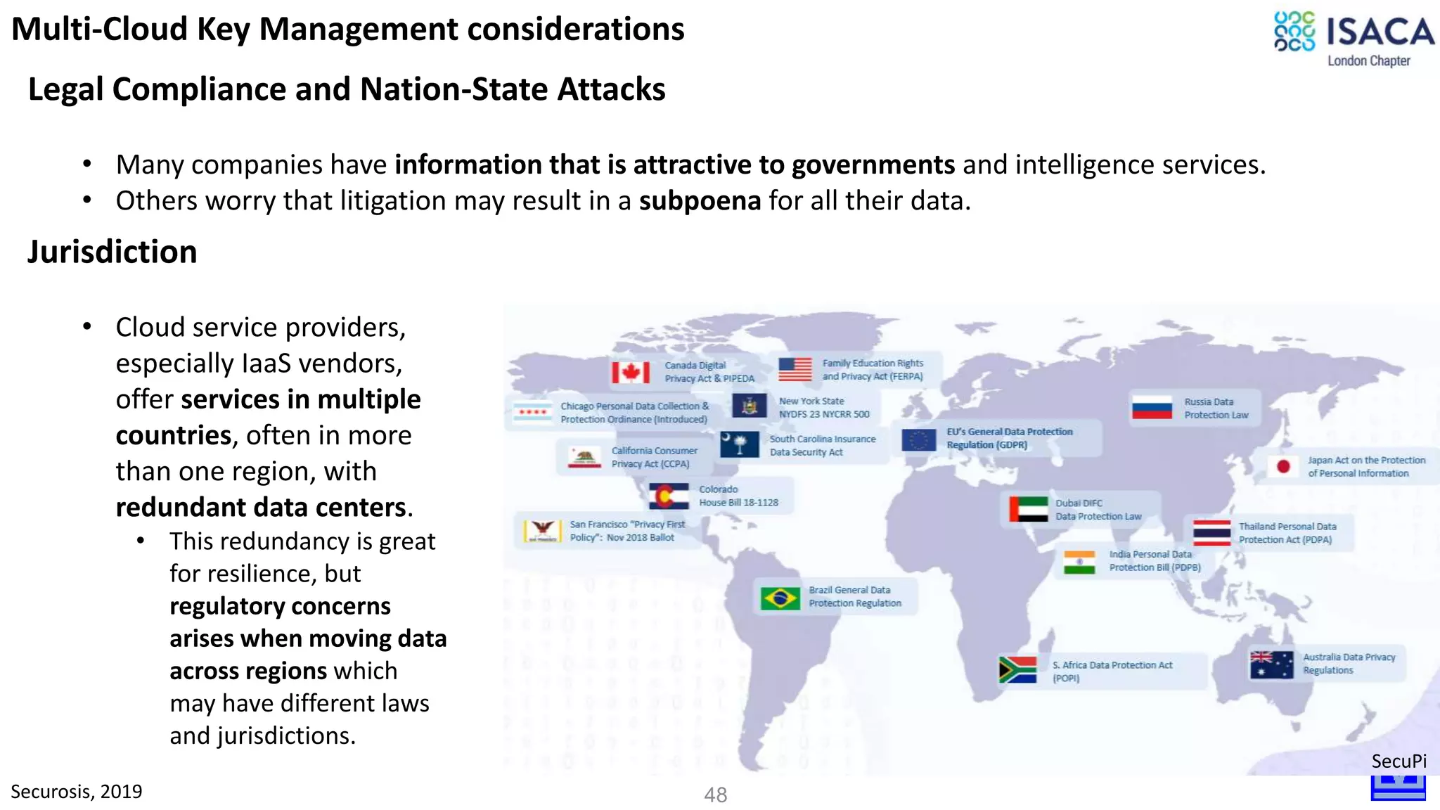 48
Legal Compliance and Nation-State Attacks
• Many companies have information that is attractive to governments and intelligence services.
• Others worry that litigation may result in a subpoena for all their data.
Securosis, 2019
Multi-Cloud Key Management considerations
Jurisdiction
• Cloud service providers,
especially IaaS vendors,
offer services in multiple
countries, often in more
than one region, with
redundant data centers.
• This redundancy is great
for resilience, but
regulatory concerns
arises when moving data
across regions which
may have different laws
and jurisdictions.
SecuPi
 