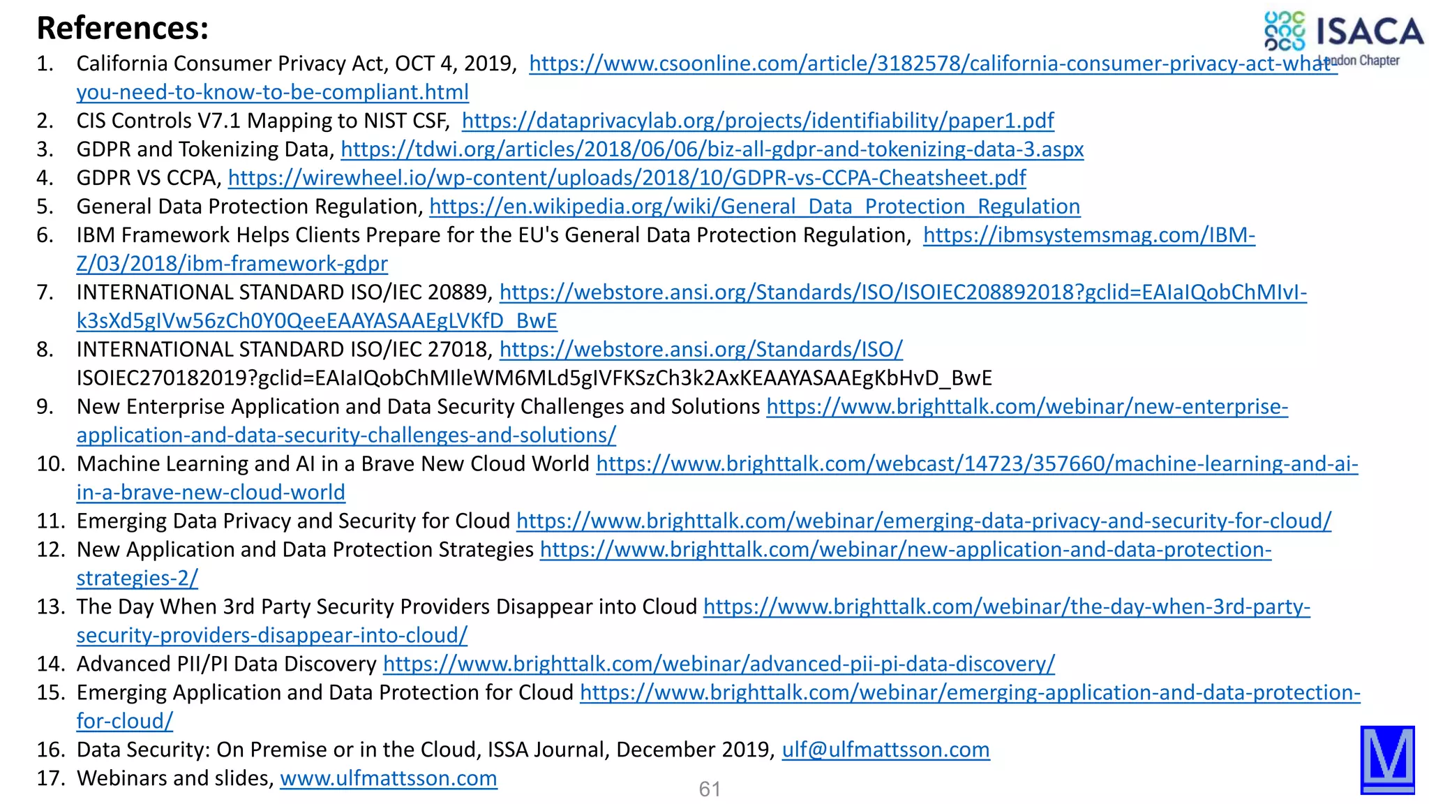 61
References:
1. California Consumer Privacy Act, OCT 4, 2019, https://www.csoonline.com/article/3182578/california-consumer-privacy-act-what-
you-need-to-know-to-be-compliant.html
2. CIS Controls V7.1 Mapping to NIST CSF, https://dataprivacylab.org/projects/identifiability/paper1.pdf
3. GDPR and Tokenizing Data, https://tdwi.org/articles/2018/06/06/biz-all-gdpr-and-tokenizing-data-3.aspx
4. GDPR VS CCPA, https://wirewheel.io/wp-content/uploads/2018/10/GDPR-vs-CCPA-Cheatsheet.pdf
5. General Data Protection Regulation, https://en.wikipedia.org/wiki/General_Data_Protection_Regulation
6. IBM Framework Helps Clients Prepare for the EU's General Data Protection Regulation, https://ibmsystemsmag.com/IBM-
Z/03/2018/ibm-framework-gdpr
7. INTERNATIONAL STANDARD ISO/IEC 20889, https://webstore.ansi.org/Standards/ISO/ISOIEC208892018?gclid=EAIaIQobChMIvI-
k3sXd5gIVw56zCh0Y0QeeEAAYASAAEgLVKfD_BwE
8. INTERNATIONAL STANDARD ISO/IEC 27018, https://webstore.ansi.org/Standards/ISO/
ISOIEC270182019?gclid=EAIaIQobChMIleWM6MLd5gIVFKSzCh3k2AxKEAAYASAAEgKbHvD_BwE
9. New Enterprise Application and Data Security Challenges and Solutions https://www.brighttalk.com/webinar/new-enterprise-
application-and-data-security-challenges-and-solutions/
10. Machine Learning and AI in a Brave New Cloud World https://www.brighttalk.com/webcast/14723/357660/machine-learning-and-ai-
in-a-brave-new-cloud-world
11. Emerging Data Privacy and Security for Cloud https://www.brighttalk.com/webinar/emerging-data-privacy-and-security-for-cloud/
12. New Application and Data Protection Strategies https://www.brighttalk.com/webinar/new-application-and-data-protection-
strategies-2/
13. The Day When 3rd Party Security Providers Disappear into Cloud https://www.brighttalk.com/webinar/the-day-when-3rd-party-
security-providers-disappear-into-cloud/
14. Advanced PII/PI Data Discovery https://www.brighttalk.com/webinar/advanced-pii-pi-data-discovery/
15. Emerging Application and Data Protection for Cloud https://www.brighttalk.com/webinar/emerging-application-and-data-protection-
for-cloud/
16. Data Security: On Premise or in the Cloud, ISSA Journal, December 2019, ulf@ulfmattsson.com
17. Webinars and slides, www.ulfmattsson.com
 