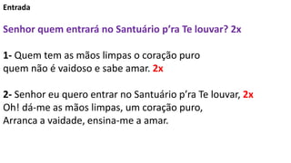 Entrada
Senhor quem entrará no Santuário p’ra Te louvar? 2x
1- Quem tem as mãos limpas o coração puro
quem não é vaidoso e...