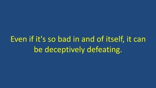 Even if it's so bad in and of itself, it can
be deceptively defeating.
 