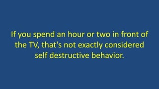 If you spend an hour or two in front of
the TV, that's not exactly considered
self destructive behavior.
 
