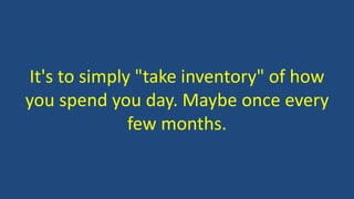 It's to simply "take inventory" of how
you spend you day. Maybe once every
few months.
 