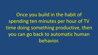 Once you build in the habit of
spending ten minutes per hour of TV
time doing something productive, then
you can go back to automatic human
behavior.
 