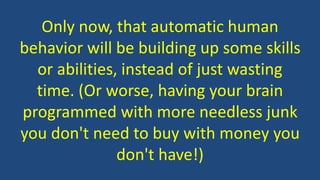Only now, that automatic human
behavior will be building up some skills
or abilities, instead of just wasting
time. (Or worse, having your brain
programmed with more needless junk
you don't need to buy with money you
don't have!)
 