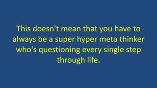 This doesn't mean that you have to
always be a super hyper meta thinker
who's questioning every single step
through life.
 