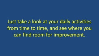 Just take a look at your daily activities
from time to time, and see where you
can find room for improvement.
 