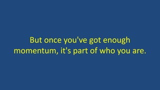 But once you've got enough
momentum, it's part of who you are.
 