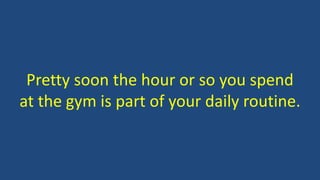 Pretty soon the hour or so you spend
at the gym is part of your daily routine.
 