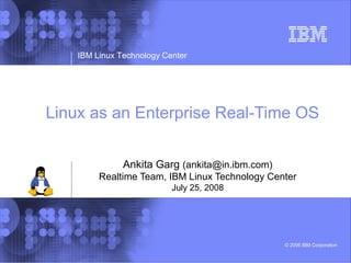 IBM Linux Technology Center




Linux as an Enterprise Real-Time OS


               Ankita Garg (ankita@in.ibm.com)
         Realtime Team, IBM Linux Technology Center
                           July 25, 2008




                                                 © 2006 IBM Corporation
 