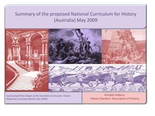 Summary of the proposed National Curriculum for History (Australia) May 2009 Annabel Astbury  History Teachers’ Association of Victoria Summarised from Shape of the Australian Curriculum: History [National Curriculum Board, May 2009] 