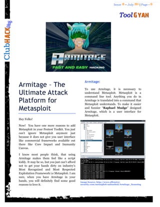 Issue 18 – July 2011 | Page - 10
Armitage – The
Ultimate Attack
Platform for
Metasploit
Hey Folks!
Now! You have one more reasons to add
Metasploit in your Pentest Toolkit. You just
can‟t ignore Metasploit anymore just
because it does not give you user interface
like commercial frameworks available out
there like Core Impact and Immunity
Canvas.
I know most people think, that using
Armitage makes them feel like a script
kiddy. It may be so, but you just can‟t afford
not to get your hands dirty on industry‟s
Most Recognized and Most Respected
Exploitation Framework i.e Metasploit. I am
sure, when you have Armitage in your
hands, you will definitely find some good
reasons to love it.
Armitage:
To use Armitage, it is necessary to
understand Metasploit. Metasploit is a
command line tool. Anything you do in
Armitage is translated into a command that
Metasploit understands. To make it easier
and funnier “Raphael Mudge” designed
Armitage, which is a user interface for
Metasploit.
Image Source: http://www.offensive-
security.com/metasploit-unleashed/Armitage_Scanning
 