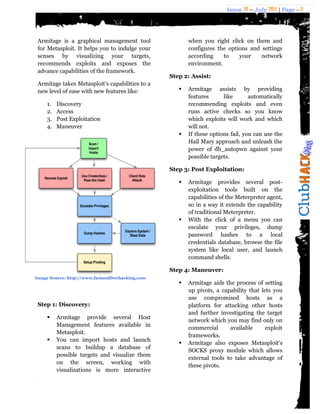 Issue 18 – July 2011 | Page - 11
Armitage is a graphical management tool
for Metasploit. It helps you to indulge your
senses by visualizing your targets,
recommends exploits and exposes the
advance capabilities of the framework.
Armitage takes Metasploit‟s capabilities to a
new level of ease with new features like:
1. Discovery
2. Access
3. Post Exploitation
4. Maneuver
Step 1: Discovery:
 Armitage provide several Host
Management features available in
Metasploit.
 You can import hosts and launch
scans to buildup a database of
possible targets and visualize them
on the screen, working with
visualizations is more interactive
when you right click on them and
configures the options and settings
according to your network
environment.
Step 2: Assist:
 Armitage assists by providing
features like automatically
recommending exploits and even
runs active checks so you know
which exploits will work and which
will not.
 If these options fail, you can use the
Hail Mary approach and unleash the
power of db_autopwn against your
possible targets.
Step 3: Post Exploitation:
 Armitage provides several post-
exploitation tools built on the
capabilities of the Meterpreter agent,
so in a way it extends the capability
of traditional Meterpreter.
 With the click of a menu you can
escalate your privileges, dump
password hashes to a local
credentials database, browse the file
system like local user, and launch
command shells.
Step 4: Maneuver:
 Armitage aids the process of setting
up pivots, a capability that lets you
use compromised hosts as a
platform for attacking other hosts
and further investigating the target
network which you may find only on
commercial available exploit
frameworks.
 Armitage also exposes Metasploit's
SOCKS proxy module which allows
external tools to take advantage of
these pivots.
Image Source: http://www.fastandfreehacking.com
 