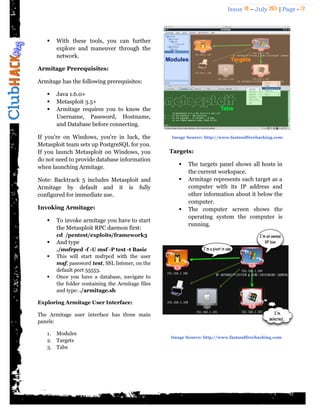 Issue 18 – July 2011 | Page - 12
 With these tools, you can further
explore and maneuver through the
network.
Armitage Prerequisites:
Armitage has the following prerequisites:
 Java 1.6.0+
 Metasploit 3.5+
 Armitage requires you to know the
Username, Password, Hostname,
and Database before connecting.
If you're on Windows, you're in luck, the
Metasploit team sets up PostgreSQL for you.
If you launch Metasploit on Windows, you
do not need to provide database information
when launching Armitage.
Note: Backtrack 5 includes Metasploit and
Armitage by default and it is fully
configured for immediate use.
Invoking Armitage:
 To invoke armitage you have to start
the Metasploit RPC daemon first:
cd /pentest/exploits/framework3
 And type
./msfrpcd -f -U msf -P test -t Basic
 This will start msfrpcd with the user
msf, password test, SSL listener, on the
default port 55553.
 Once you have a database, navigate to
the folder containing the Armitage files
and type: ./armitage.sh
Exploring Armitage User Interface:
The Armitage user interface has three main
panels:
1. Modules
2. Targets
3. Tabs
Targets:
 The targets panel shows all hosts in
the current workspace.
 Armitage represents each target as a
computer with its IP address and
other information about it below the
computer.
 The computer screen shows the
operating system the computer is
running.
Image Source: http://www.fastandfreehacking.com
Image Source: http://www.fastandfreehacking.com
 