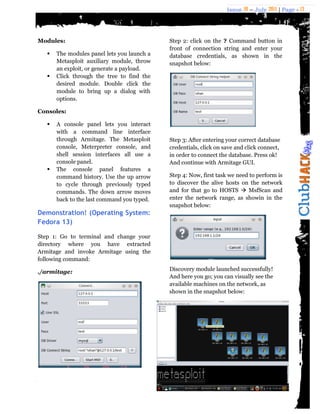Issue 18 – July 2011 | Page - 13
Modules:
 The modules panel lets you launch a
Metasploit auxiliary module, throw
an exploit, or generate a payload.
 Click through the tree to find the
desired module. Double click the
module to bring up a dialog with
options.
Consoles:
 A console panel lets you interact
with a command line interface
through Armitage. The Metasploit
console, Meterpreter console, and
shell session interfaces all use a
console panel.
 The console panel features a
command history. Use the up arrow
to cycle through previously typed
commands. The down arrow moves
back to the last command you typed.
Demonstration! (Operating System:
Fedora 13)
Step 1: Go to terminal and change your
directory where you have extracted
Armitage and invoke Armitage using the
following command:
./armitage:
Step 2: click on the ? Command button in
front of connection string and enter your
database credentials, as shown in the
snapshot below:
Step 3: After entering your correct database
credentials, click on save and click connect,
in order to connect the database. Press ok!
And continue with Armitage GUI.
Step 4: Now, first task we need to perform is
to discover the alive hosts on the network
and for that go to HOSTS  MsfScan and
enter the network range, as showin in the
snapshot below:
Discovery module launched successfully!
And here you go; you can visually see the
available machines on the network, as
shown in the snapshot below:
 