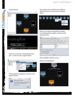 Issue 18 – July 2011 | Page - 14
Target Systems -
Step 5: Go to Attacks  Find Attacks”by
port”, as shown in the snapshot below:
Attack Analysis Completed as shown in the
snapshot below:
Now, attack vectors will also be available in
right click menu, as shown in the snapshot
below:
Select your exploit and specify the settings
for it and launch the exploit, as shown in the
snapshot below:
Wooooaahhh!!! And here we go…..
Mission Accomplished!!
 
