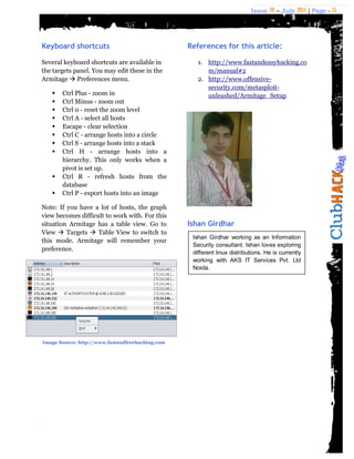 Issue 18 – July 2011 | Page - 15
Keyboard shortcuts
Several keyboard shortcuts are available in
the targets panel. You may edit these in the
Armitage  Preferences menu.
 Ctrl Plus - zoom in
 Ctrl Minus - zoom out
 Ctrl 0 - reset the zoom level
 Ctrl A - select all hosts
 Escape - clear selection
 Ctrl C - arrange hosts into a circle
 Ctrl S - arrange hosts into a stack
 Ctrl H - arrange hosts into a
hierarchy. This only works when a
pivot is set up.
 Ctrl R - refresh hosts from the
database
 Ctrl P - export hosts into an image
Note: If you have a lot of hosts, the graph
view becomes difficult to work with. For this
situation Armitage has a table view. Go to
View  Targets  Table View to switch to
this mode. Armitage will remember your
preference.
References for this article:
1. http://www.fastandeasyhacking.co
m/manual#2
2. http://www.offensive-
security.com/metasploit-
unleashed/Armitage_Setup
Ishan Girdhar
Image Source: http://www.fastandfreehacking.com
Ishan Girdhar working as an Information
Security consultant. Ishan loves exploring
different linux distributions. He is currently
working with AKS IT Services Pvt. Ltd
Noida.
 