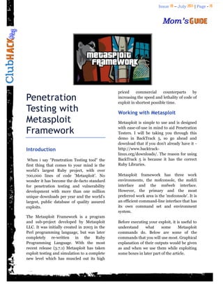 Issue 18 – July 2011 | Page - 16
Penetration
Testing with
Metasploit
Framework
Introduction
When i say "Penetration Testing tool" the
first thing that comes to your mind is the
world's largest Ruby project, with over
700,000 lines of code 'Metasploit'. No
wonder it has become the de-facto standard
for penetration testing and vulnerability
development with more than one million
unique downloads per year and the world‟s
largest, public database of quality assured
exploits.
The Metasploit Framework is a program
and sub-project developed by Metasploit
LLC. It was initially created in 2003 in the
Perl programming language, but was later
completely re-written in the Ruby
Programming Language. With the most
recent release (3.7.1) Metasploit has taken
exploit testing and simulation to a complete
new level which has muscled out its high
priced commercial counterparts by
increasing the speed and lethality of code of
exploit in shortest possible time.
Working with Metasploit
Metasploit is simple to use and is designed
with ease-of-use in mind to aid Penetration
Testers. I will be taking you through this
demo in BackTrack 5, so go ahead and
download that if you don't already have it -
http://www.backtrack-
linux.org/downloads/. The reason for using
BackTrack 5 is because it has the correct
Ruby Libraries.
Metasploit framework has three work
environments, the msfconsole, the msfcli
interface and the msfweb interface.
However, the primary and the most
preferred work area is the 'msfconsole'. It is
an efficient command-line interface that has
its own command set and environment
system.
Before executing your exploit, it is useful to
understand what some Metasploit
commands do. Below are some of the
commands that you will use most. Graphical
explanation of their outputs would be given
as and when we use them while exploiting
some boxes in later part of the article.
 