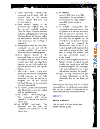 Issue 18 – July 2011 | Page - 17
i) search <keyword>: Typing in the
command „search‟ along with the
keyword lists out the various
possible exploits that have that
keyword pattern.
ii) show exploits: Typing in the
command 'show exploits' lists out
the currently available exploits.
There are remote exploits for various
platforms and applications including
Windows, Linux, IIS, Apache, and so
on, which help to test the flexibility
and understand the working of
Metasploit.
iii) show payloads: With the same 'show'
command, we can also list the
payloads available. We can use a
'show payloads' to list the payloads.
iv) show options: Typing in the
command 'show options' will show
you options that you have set and
possibly ones that you might have
forgotten to set. Each exploit and
payload comes with its own options
that you can set.
v) info <type> <name>: If you want
specific information on an exploit or
payload, you can use the 'info'
command. Let‟s say we want to get
complete info of the payload
'winbind'. We can use the command
'info payload winbind'.
vi) use <exploit_name>: This command
tells Metasploit to use the exploit
with the specified name.
vii) set RHOST <hostname_or_ip>:
This command will instruct
Metasploit to target the specified
remote host.
viii) set RPORT <host_port>: This
command sets the port that
Metasploit will connect to on the
remote host.
ix) Set PAYLOAD
<generic/shell_bind_tcp>: This
command sets the payload that is
used to exploit the target will give
you a shell when a service is
exploited.
x) set LPORT <local_port>: This
command sets the port number that
the payload will open on the server
when an exploit is exploited. It is
important that this port number be a
port that can be opened on the
server (i.e.it is not in use by another
service and not reserved for
administrative use), so set it to a
random 4 digit number greater than
1024, and you should be fine. You‟ll
have to change the number each
time you successfully exploit a
service as well.
xi) exploit: Actually exploits the service.
Another version of exploit, rexploit
reloads your exploit code and then
executes the exploit. This allows you
to try minor changes to your exploit
code without restarting the console.
xii) help: The 'help' command will give
you basic information of all the
commands that are not listed out
here.
Now that you are ready with all the basic
commands you need to launch your exploit,
let‟s choose a couple of scenarios to get
control of a remotely connected machine.
Scenario:
Victim Machine:-
OS: Microsoft Windows Server 2003
IP: IP: 192.168.42.129
 