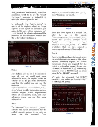 Issue 18 – July 2011 | Page - 19
http://metasploit.com/modules/ or another
alternative would be to use the "search
<keyword>" command in Metasploit to
search for related exploits for RPC.
In msfconsole type "search dcerpc" to
search all the exploits related to dcerpc
keyword as that exploit can be used to gain
access to the server with a vulnerable port
135. A list of all the related exploits would be
presented on the msfconsole window and
this is shown below in Figure 3.
Step 4:
Now that you have the list of rpc exploits in
front of you, we would need more
information about the exploit before we
actually use it. To get more information
regarding the exploit you can use the
command "info
exploit/windows/dcerpc/ms03_026_
dcom" which provides information such as
available targets, exploit requirements,
details of vulnerability itself, and even
references where you can find more
information.
Step 5:
The command "use <exploit_name>"
activates the exploit environment for the
exploit <exploit_name>. In our case we
would use the command "use
exploit/windows/dcerpc/ms03_026_
dcom" to activate our exploit.
From the above figure it is noticed that,
after the use of the exploit
"exploit/windows/dcerpc/ms03_026_
dcom" the prompt changes from
"msf>" to "msf
exploit(ms03_026_dcom) >" which
symbolizes that we have entered a
temporary environment of that exploit.
Step 6:
Now, we need to configure the exploit as per
the need of the current scenario. The "show
options" command displays the various
parameters which are required for the
exploit to be launched properly. In our case,
the RPORT is already set to 135 and the only
option to be set is RHOST which can be set
using the "set RHOST" command.
We enter the command "set RHOST
192.168.42.129" and we see that the RHOST
is set to 192.168.42.129.
Figure 3
Figure 4
Figure 5
 