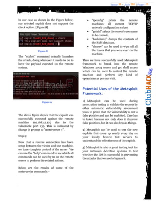 Issue 18 – July 2011 | Page - 21
In our case as shown in the Figure below,
our selected exploit does not support the
check option. [Figure 8]
Figure 8
The "exploit" command actually launches
the attack, doing whatever it needs to do to
have the payload executed on the remote
system.
The above figure shows that the exploit was
successfully executed against the remote
machine 192.168.42.129 due to the
vulnerable port 135. This is indicated by
change in prompt to "meterpreter >".
Step 9:
Now that a reverse connection has been
setup between the victim and our machine,
we have complete control of the server. We
can use the "help" command to see which all
commands can be used by us on the remote
server to perform the related actions.
Below are the results of some of the
meterpreter commands:-
 "ipconfig" prints the remote
machines all current TCP/IP
network configuration values
 "getuid" prints the server's username
to he console.
 "hashdump" dumps the contents of
the SAM database.
 "clearev" can be used to wipe off all
the traces that you were ever on the
machine.
Thus we have successfully used Metasploit
framework to break into the remote
Windows 2003 server and get shell access
which can be used to control the remote
machine and perform any kind of
operations as per our wish.
Potential Uses of the Metasploit
Framework:
1) Metasploit can be used during
penetration testing to validate the reports by
other automatic vulnerability assessment
tools to prove that the vulnerability is not a
false positive and can be exploited. Care has
to taken because not only does it disprove
false positives, but it can also breaks things.
2) Metasploit can be used to test the new
exploits that come up nearly every day on
your locally hosted test servers to
understand the effectiveness of the exploit.
3) Metasploit is also a great testing tool for
your intrusion detection systems to test
whether the IDS is successful in preventing
the attacks that we use to bypass it.
Figure 9
 