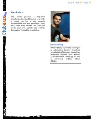 Issue 18 – July 2011 | Page - 22
Conclusions:
This article provided a high-level
introduction to using Metasploit to provide
a generic overview of your system's
vulnerabilities and this knowledge along
with some more research can help you
create your own exploits and perform
Penetration Testing like never before.
Dinesh Shetty
Dinesh Shetty is currently working as
a Information Security Consultant
with Paladion Networks. Dinesh is an
Computer engineer from Ramrao
Adik Institute of Technology and also
a EC-Council Certified Ethical
Hacker.
 