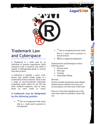 Issue 18 – July 2011 | Page - 23
Trademark Law
and Cyberspace
A Trademark is a mark used by an
individual or business organization which
represents trade or business and which is
capable of distinguishing goods or services
from that of others.
A trademark is typically a name, word,
phrase, logo, symbol, design, image, or a
combination of these elements. There is also
a range of non-conventional trademarks
comprising marks which do not fall into
these standard categories, such as those
based on color, smell, or sound.
A trademark may be designated
by the following symbols:
 ™ (for an unregistered trade mark,
that is, a mark used to promote or
brand goods)
 ℠ (for an unregistered service mark,
that is, a mark used to promote or
brand services)
 ® (for a registered trademark)
Trademark law and Cyberspace involves
following issues:-
 Domain name
 Meta tags
 Framing
 Deep Hyper linking
Domain
We have already read domain name dispute
related issues in October-2010 issue, so I
am not going to cover the same in this issue.
However, I have latest decided case on the
same issue which I would like to share with
you.
 