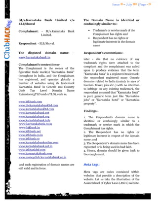 Issue 18 – July 2011 | Page - 24
M/s.Karnataka Bank Limited v/s
ELI/Shoval
Complainant: - M/s.Karnataka Bank
Limited.
Respondent: - ELI/Shoval.
The disputed domain name: -
www.karnatakabank.in
Complainant’s contentions:-
The Complainant is the owner of the
figurative trade mark(s) "Karnataka Bank"
throughout in India, and the Complainant
has registered, and operates globally a
number of websites using its trademark
'Karnataka Bank' in Generic and Country
Code Top Level Domain Name
Extensions(gTLD and ccTLD), such as,
www.ktkbank.com
www.thekarnatakabankltd.com
www.karnatakabankltd.com
www.karnatakabank.net
www.karnatakabank.org
www.karnatakabank.info
www.karnatakabank.co.in
www.ktkbank.in
www.ktkbank.net
www.ktkbank.co.in
www.ktkbank.co
www.karnatakabankonline.com
www.karnatakabank.net.in
www.ktkbankltd.com
www.karanatakabank.com
www.moneyclick.karnatakabank.co.in
and such registration of domain names are
still valid and in force.
The Domain Name is identical or
confusingly similar to:-
 Trademark or service mark of the
Complainant has rights and
 Respondent has no rights or
legitimate interests in the domain
name
Respondent’s contentions:-
inter - alia that no evidence of any
trademark rights were attached to the
compliant and the complainant was called
upon to produce evidence that the term
"Karnataka Bank" is a registered trademark;
the respondent registered many Generic
domains related to India (mainly in area of
tourism, travel, jobs etc.,) with no intention
to infringe on any existing trademark, the
respondent assumed that "Karnataka Bank"
is pure generic term just like "Karnataka
jobs" or "Karnataka hotel" or "Karnataka
property".
Findings:-
1. The Respondent's domain name is
identical or confusingly similar to a
trademark or service mark in which the
Complainant has rights.
2. The Respondent has no rights or
legitimate interest in respect of the domain
name; and
3. The Respondent's domain name has been
registered or is being used in bad faith.
4. Hence, domain should be given back to
the complainant.
Meta tags:
Meta tags are codes contained within
websites that provide a description of the
website. Let us take the illustration of the
Asian School of Cyber Laws (ASCL) website.
 