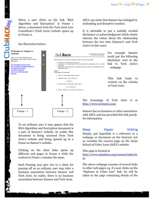 Issue 18 – July 2011 | Page - 26
When a user clicks on the link “RSA
Algorithm and Encryption” in Frame 1
above, a document from the Tech Juris Law
Consultant‟s (Tech Juris) website opens up
in Frame 2.
See illustration below:-
To an ordinary user it may appear that the
RSA Algorithm and Encryption document is
a part of Sameer‟s website. In reality this
document is being accessed from Tech
Juris‟s website and being opened up in a
frame on Sameer‟s website.
Clicking on the other links opens up
different web pages in Frame 2 while the
content in Frame 1 remains the same.
Such framing may give rise to a claim for
passing off as an ordinary user may infer a
business association between Sameer and
Tech Juris. In reality, there is no business
association between Sameer and Tech Juris.
ASCL can claim that Sameer has indulged in
misleading and deceptive conduct.
It is advisable to put a suitably worded
disclaimer or acknowledgment which clearly
informs the visitor about the relationship
between the two sites (Sameer‟s and Tech
Juris‟s in this case).
For example Sameer
could put the following
disclaimer next to the
link to Tech Juris‟s
webpage.
This link leads to
content on the website
of Tech Juris.
The homepage of Tech Juris is at
http://www.techjuris.com/
Sameer has no business or other association
with ASCL and has provided this link purely
for information.
Deep Hyper linking
Simply, put hyperlink is a reference to a
webpage or document on the Internet. Let
us consider the courses page on the Asian
School of Cyber Laws (ASCL) website.
This page is located at
http://www.asianlaws.org/courses/index.ht
m
The above webpage consists of several links
to other web pages e.g. if a user clicks on the
“Diploma in Cyber Law” link, he will be
taken to the page containing details of the
Frame - 1 Frame - 2
 