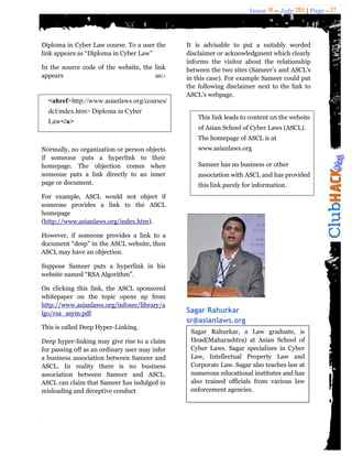Issue 18 – July 2011 | Page - 27
Diploma in Cyber Law course. To a user the
link appears as “Diploma in Cyber Law”
In the source code of the website, the link
appears as:-
<ahref=http://www.asianlaws.org/courses/
dcl/index.htm> Diploma in Cyber
Law</a>
Normally, no organization or person objects
if someone puts a hyperlink to their
homepage. The objection comes when
someone puts a link directly to an inner
page or document.
For example, ASCL would not object if
someone provides a link to the ASCL
homepage
(http://www.asianlaws.org/index.htm).
However, if someone provides a link to a
document “deep” in the ASCL website, then
ASCL may have an objection.
Suppose Sameer puts a hyperlink in his
website named “RSA Algorithm”.
On clicking this link, the ASCL sponsored
whitepaper on the topic opens up from
http://www.asianlaws.org/infosec/library/a
lgo/rsa_asym.pdf
This is called Deep Hyper-Linking.
Deep hyper-linking may give rise to a claim
for passing off as an ordinary user may infer
a business association between Sameer and
ASCL. In reality there is no business
association between Sameer and ASCL.
ASCL can claim that Sameer has indulged in
misleading and deceptive conduct
It is advisable to put a suitably worded
disclaimer or acknowledgment which clearly
informs the visitor about the relationship
between the two sites (Sameer‟s and ASCL‟s
in this case). For example Sameer could put
the following disclaimer next to the link to
ASCL‟s webpage.
Sagar Rahurkar
sr@asianlaws.org
This link leads to content on the website
of Asian School of Cyber Laws (ASCL).
The homepage of ASCL is at
www.asianlaws.org
Sameer has no business or other
association with ASCL and has provided
this link purely for information.
Sagar Rahurkar, a Law graduate, is
Head(Maharashtra) at Asian School of
Cyber Laws. Sagar specializes in Cyber
Law, Intellectual Property Law and
Corporate Law. Sagar also teaches law at
numerous educational institutes and has
also trained officials from various law
enforcement agencies.
 