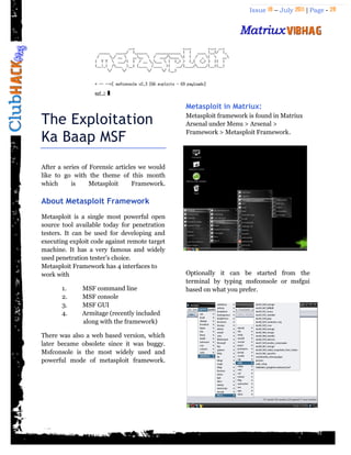 Issue 18 – July 2011 | Page - 28
The Exploitation
Ka Baap MSF
After a series of Forensic articles we would
like to go with the theme of this month
which is Metasploit Framework.
About Metasploit Framework
Metasploit is a single most powerful open
source tool available today for penetration
testers. It can be used for developing and
executing exploit code against remote target
machine. It has a very famous and widely
used penetration tester‟s choice.
Metasploit Framework has 4 interfaces to
work with
1. MSF command line
2. MSF console
3. MSF GUI
4. Armitage (recently included
along with the framework)
There was also a web based version, which
later became obsolete since it was buggy.
Msfconsole is the most widely used and
powerful mode of metasploit framework.
Metasploit in Matriux:
Metasploit framework is found in Matriux
Arsenal under Menu > Arsenal >
Framework > Metasploit Framework.
Optionally it can be started from the
terminal by typing msfconsole or msfgui
based on what you prefer.
 