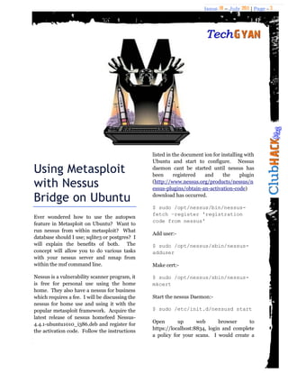Issue 18 – July 2011 | Page - 3
Using Metasploit
with Nessus
Bridge on Ubuntu
Ever wondered how to use the autopwn
feature in Metasploit on Ubuntu? Want to
run nessus from within metasploit? What
database should I use; sqlite3 or postgres? I
will explain the benefits of both. The
concept will allow you to do various tasks
with your nessus server and nmap from
within the msf command line.
Nessus is a vulnerability scanner program, it
is free for personal use using the home
home. They also have a nessus for business
which requires a fee. I will be discussing the
nessus for home use and using it with the
popular metasploit framework. Acquire the
latest release of nessus homefeed Nessus-
4.4.1-ubuntu1010_i386.deb and register for
the activation code. Follow the instructions
listed in the document ion for installing with
Ubuntu and start to configure. Nessus
daemon cant be started until nessus has
been registered and the plugin
(http://www.nessus.org/products/nessus/n
essus-plugins/obtain-an-activation-code)
download has occurred.
$ sudo /opt/nessus/bin/nessus-
fetch –register 'registration
code from nessus'
Add user:-
$ sudo /opt/nessus/sbin/nessus-
adduser
Make cert:-
$ sudo /opt/nessus/sbin/nessus-
mkcert
Start the nessus Daemon:-
$ sudo /etc/init.d/nessusd start
Open up web browser to
https://localhost:8834, login and complete
a policy for your scans. I would create a
 