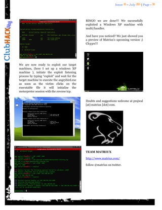 Issue 18 – July 2011 | Page - 30
We are now ready to exploit our target
machines, (here I set up a windows XP
machine ), initiate the exploit listening
process by typing “exploit” and wait for the
target machine to execute the angrybird.exe
as soon as the victim clicks on the
executable file it will initialize the
meterpreter session with the reverse tcp.
BINGO we are done!!! We successfully
exploited a Windows XP machine with
multi/handler.
And have you noticed? We just showed you
a preview of Matriux‟s upcoming version ;)
Ch33rs!!!
Doubts and suggestions welcome at prajwal
[at] matriux [dot] com.
TEAM MATRIUX
http://www.matriux.com/
follow @matriux on twitter.
 
