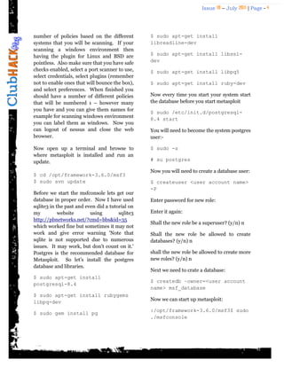 Issue 18 – July 2011 | Page - 4
number of policies based on the different
systems that you will be scanning. If your
scanning a windows environment then
having the plugin for Linux and BSD are
pointless. Also make sure that you have safe
checks enabled, select a port scanner to use,
select credentials, select plugins (remember
not to enable ones that will bounce the box),
and select preferences. When finished you
should have a number of different policies
that will be numbered 1 – however many
you have and you can give them names for
example for scanning windows environment
you can label them as windows. Now you
can logout of nessus and close the web
browser.
Now open up a terminal and browse to
where metasploit is installed and run an
update.
$ cd /opt/framework-3.6.0/msf3
$ sudo svn update
Before we start the msfconsole lets get our
database in proper order. Now I have used
sqlite3 in the past and even did a tutorial on
my website using sqlite3
http://pbnetworks.net/?cmd=bbs&id=35
which worked fine but sometimes it may not
work and give error warning 'Note that
sqlite is not supported due to numerous
issues. It may work, but don't count on it.'
Postgres is the recommended database for
Metasploit. So let‟s install the postgres
database and libraries.
$ sudo apt-get install
postgresql-8.4
$ sudo apt-get install rubygems
libpq-dev
$ sudo gem install pg
$ sudo apt-get install
libreadline-dev
$ sudo apt-get install libssl-
dev
$ sudo apt-get install libpq5
$ sudo apt-get install ruby-dev
Now every time you start your system start
the database before you start metasploit
$ sudo /etc/init.d/postgresql-
8.4 start
You will need to become the system postgres
user:-
$ sudo -s
# su postgres
Now you will need to create a database user:
$ createuser <user account name>
-P
Enter password for new role:
Enter it again:
Shall the new role be a superuser? (y/n) n
Shall the new role be allowed to create
databases? (y/n) n
shall the new role be allowed to create more
new roles? (y/n) n
Next we need to crate a database:
$ createdb –owner=<user account
name> msf_database
Now we can start up metasploit:
:/opt/framework-3.6.0/msf3$ sudo
./msfconsole
 