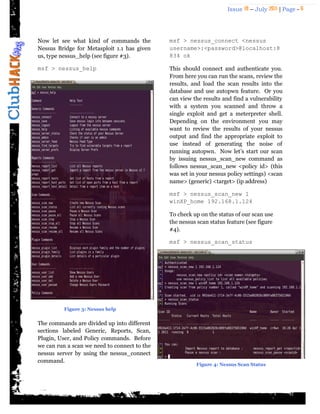 Issue 18 – July 2011 | Page - 6
Now let see what kind of commands the
Nessus Bridge for Metasploit 1.1 has given
us, type nessus_help (see figure #3).
msf > nessus_help
The commands are divided up into different
sections labeled Generic, Reports, Scan,
Plugin, User, and Policy commands. Before
we can run a scan we need to connect to the
nessus server by using the nessus_connect
command.
msf > nessus_connect <nessus
username>:<password>@localhost:8
834 ok
This should connect and authenticate you.
From here you can run the scans, review the
results, and load the scan results into the
database and use autopwn feature. Or you
can view the results and find a vulnerability
with a system you scanned and throw a
single exploit and get a meterpreter shell.
Depending on the environment you may
want to review the results of your nessus
output and find the appropriate exploit to
use instead of generating the noise of
running autopwn. Now let‟s start our scan
by issuing nessus_scan_new command as
follows nessus_scan_new <policy id> (this
was set in your nessus policy settings) <scan
name> (generic) <target> (ip address)
msf > nessus_scan_new 1
winXP_home 192.168.1.124
To check up on the status of our scan use
the nessus scan status feature (see figure
#4).
msf > nessus_scan_status
Figure 3: Nessus help
Figure 4: Nessus Scan Status
 