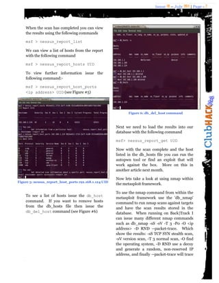 Issue 18 – July 2011 | Page - 7
When the scan has completed you can view
the results using the following commands
msf > nessus_report_list
We can view a list of hosts from the report
with the following command
msf > nessus_report_hosts UID
To view further information issue the
following command:-
msf > nessus_report_host_ports
<ip address> UID (see Figure #5)
To see a list of hosts issue the db_host
command. If you want to remove hosts
from the db_hosts file then issue the
db_del_host command (see Figure #6)
Next we need to load the results into our
database with the following command
msf> nessus_report_get UID
Now with the scan complete and the host
listed in the db_hosts file you can run the
autopwn tool or find an exploit that will
work against the box. More on this in
another article next month.
Now lets take a look at using nmap within
the metasploit framework.
To use the nmap command from within the
metasploit framework use the 'db_nmap'
command to run nmap scans against targets
and have the scan results stored in the
database. When running on Back|Track I
can issue many different nmap commands
such as db_nmap -sS -sV -T 3 -P0 -O <ip
address> -D RND --packet-trace. Which
show the results: -sS TCP SYN stealth scan,
-sV version scan, -T 3 normal scan, -O find
the operating system, -D RND use a decoy
and generate a random, non-reserved IP
address, and finally --packet-trace will trace
Figure 5: nessus_report_host_ports 192.168.1.124 UID
Figure 6: db_del_host command
 