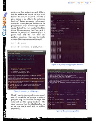 Issue 18 – July 2011 | Page - 8
packets and data sent and received. I like to
use the packet-trace feature on large scans
because if it fails you can see it. Now this is
great feature to use while in the msfconsole
but I can‟t do this when using Unbuntu and
connected to the postgres database as the
postgres user. Why? Because I get an error
saying that only the root user has the ability
to use this nmap option (see Figure #7). I
can use 'db_nmap -v -sV 192.168.15.0/24 --
packet-trace' and the scan runs and
produces an output. I have view the results
with the following commands (Figure 8)
msf > db_hosts
msf > db_services -c port,state
Now if I want to issue complex nmap scans I
can exit out of the msf prompt, exit out of
postgres, stop the database and login with
sudo and use the sqlite3 database. The
same command that the OS didn't allow me
to use now can be used with no problem
(Figure #9)
Figure 7: nmap error with postgres
Figure 8: db_namp using postgres database
Figure 9: db_nmap using sqlite3
 