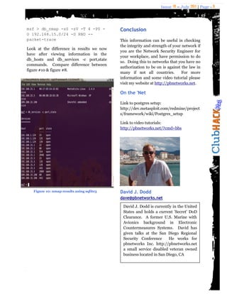 Issue 18 – July 2011 | Page - 9
msf > db_nmap -sS -sV -T 4 -P0 -
O 192.168.15.0/24 -D RND --
packet-trace
Look at the difference in results we now
have after viewing information in the
db_hosts and db_services -c port,state
commands. Compare difference between
figure #10 & figure #8.
Conclusion
This information can be useful in checking
the integrity and strength of your network if
you are the Network Security Engineer for
your workplace, and have permission to do
so. Doing this to networks that you have no
authorization to be on is against the law in
many if not all countries. For more
information and some video tutorial please
visit my website at http://pbnetworks.net.
On the 'Net
Link to postgres setup:
http://dev.metasploit.com/redmine/project
s/framework/wiki/Postgres_setup
Link to video tutorials:
http://pbnetworks.net/?cmd=bbs
David J. Dodd
dave@pbnetworks.net
David J. Dodd is currently in the United
States and holds a current 'Secret' DoD
Clearance. A former U.S. Marine with
Avionics background in Electronic
Countermeasures Systems. David has
given talks at the San Diego Regional
Security Conference He works for
pbnetworks Inc. http://pbnetworks.net
a small service disabled veteran owned
business located in San Diego, CA
Figure 10: nmap results using sqlite3
 