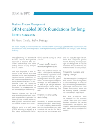 BPM & BPO

Business Process Management
BPM enabled BPO: foundations for long
term success
By Pietro Casella, Safira, Portugal

this article we bring forward practical BPM implementation guidelines that will ease your path through
maturity.



                                     lowing aspects as key to future      able and ready to cope with dif-
Business Process Management          success:                             ferent but compatible process
approach to improve BPO pro-                                              models. Not only should you de-
viders’ performance have been        Prepare performance                  sign for change but it’s equally
widely pointed out by analysts                                            important that you test and pro-
such as Gartner.
                                     monitoring from start                mote reusability on your projects.
                                     Most if not all BPMS vendors ad-
The main highlight of this re-                                            Prepare to manage and
                                     vertise some sort of outstanding
search is the impact that BPM
can have on the client experience
                                     out of the box capabilities. From    deploy change
                                     our experience though, to fully
(improve service quality and cli-
                                     leverage those features, perfor-     One of the biggest challenges of
ent performance) and on your in-
                                     mance monitoring requires prop-      BPM projects is the management
ternal performance (reduce costs,
                                     er design and if not addressed at    of constant changes. In particular
increase scale). An important
                                     an early stage, design decisions     if you follow an agile methodolo-
point is that BPM initiatives on
                                     may impair your future ability to    gy, multiple versions of the same
both ends can be a key driver for
                                     capitalize the monitoring ben-       process must coexist. When you
the maturity of the relationship.
                                                                          are running several customers,
                                                                          this complexity is even higher.
Despite intuitive, the practical
side of implementing such initia-    Implement and verify
                                                                          Your BPM architecture must
tives poses serious challenges. On   reusability                          be prepared for this constant
this article we provide some ad-
                                                                          change. Make sure your BPMS
vice to ensure a smoother adop-      Reusability is another big tenet
                                                                          features migration and version
tion of BPM on your BPO centers.     of BPM platforms. If your strategy
                                                                          management mechanisms and
                                     includes providing per-customer
                                                                          that they are robust and tested at
Whether you’re at an early stage     process customization, you need
of BPM adoption or already at a      to ensure that the bits and pieces
                                                                          month).
later stage, we highlight the fol-   of your actual processes are reus-




                                                                                                 Page 68
 
