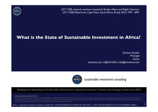 SinCo – sustainable investment consultants © 2006-2012 FOR PROFESSIONAL INVESTORS USE ONLY – NOT FOR DISTRIBUTION TO THE GENERAL PUBLIC	

 1	

REGULATORY INFORMATION	

No part of this report or proposal suggests or should understood to suggest endorsement or advice on any investment approach, strategy or offering.The rights and obligations of the investor are set out in the relevant policy
contract. Market ﬂuctuations and changes in rates of exchange or taxation may have an effect on the value, price or income of investments. Since the performance of ﬁnancial markets ﬂuctuates, an investor may not get back
the full amount invested. Past performance is not necessarily a guide to future investment performance. 	

UCT GSB research seminars hosted by Tamlyn Mawa and Ralph Hamman	

UCT GSB,Waterfront, Cape Town, South Africa 25 July 2012 1PM - 2PM	

sustainable investment consulting	

Designing and developing world-class ESG architecture for institutional investment in frontier and emerging markets since 2006	

Graham Sinclair	

Principal	

SinCo	

sincosinco.com | @SinCoESG | info@sincosinco.com	

What is the State of Sustainable Investment in Africa?	

	

 